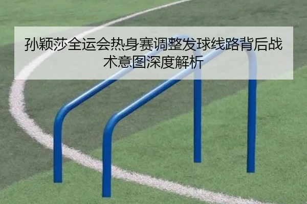 孙颖莎全运会热身赛调整发球线路背后战术意图深度解析